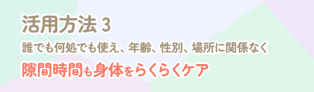 活用方法３誰でもどこでも使え、年齢、性別、場所に関係なく。隙間時間も体もらくらくケア
